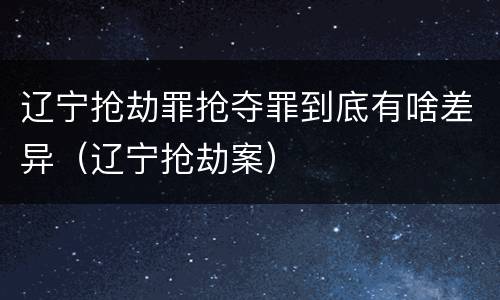 辽宁抢劫罪抢夺罪到底有啥差异（辽宁抢劫案）