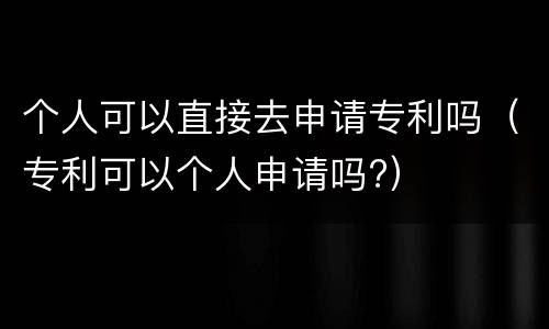 个人可以直接去申请专利吗（专利可以个人申请吗?）