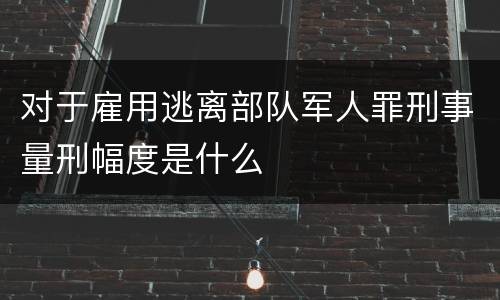 对于雇用逃离部队军人罪刑事量刑幅度是什么
