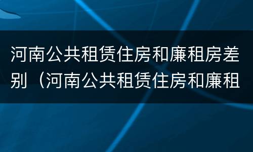 河南公共租赁住房和廉租房差别（河南公共租赁住房和廉租房差别大吗）