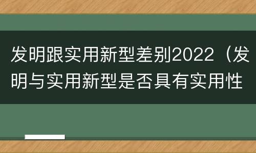 发明跟实用新型差别2022（发明与实用新型是否具有实用性）