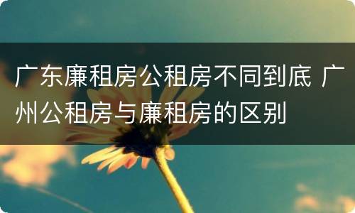 广东廉租房公租房不同到底 广州公租房与廉租房的区别
