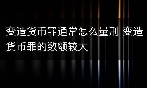 变造货币罪通常怎么量刑 变造货币罪的数额较大