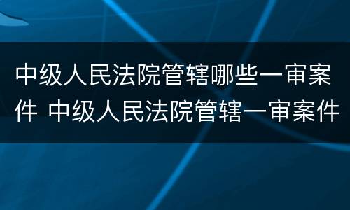 中级人民法院管辖哪些一审案件 中级人民法院管辖一审案件标的