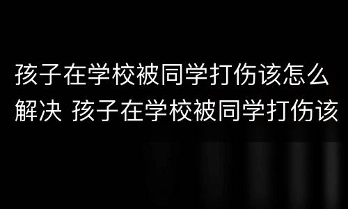 孩子在学校被同学打伤该怎么解决 孩子在学校被同学打伤该怎么解决呢