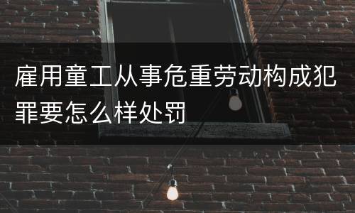 雇用童工从事危重劳动构成犯罪要怎么样处罚