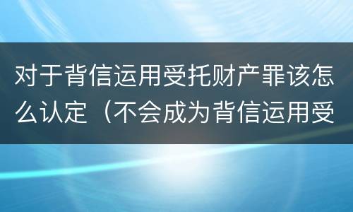对于背信运用受托财产罪该怎么认定（不会成为背信运用受托财产罪的犯罪主体）