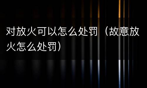 对放火可以怎么处罚（故意放火怎么处罚）