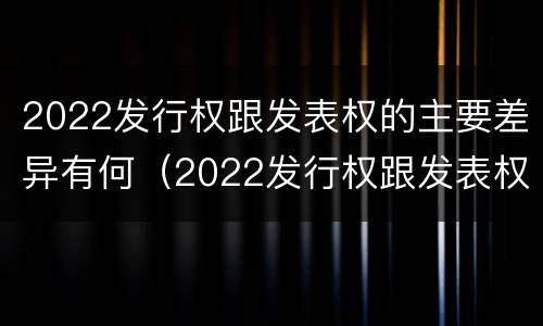 2022发行权跟发表权的主要差异有何（2022发行权跟发表权的主要差异有何区别）