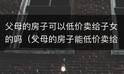 父母的房子可以低价卖给子女的吗（父母的房子能低价卖给子女吗）