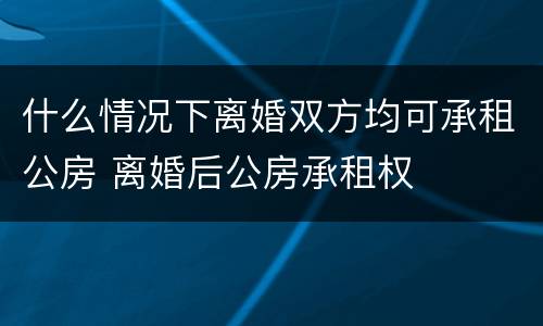 什么情况下离婚双方均可承租公房 离婚后公房承租权