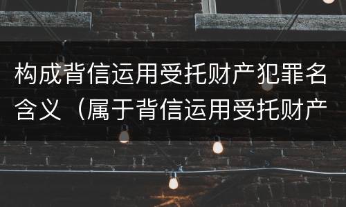 构成背信运用受托财产犯罪名含义（属于背信运用受托财产罪的犯罪主体的有）