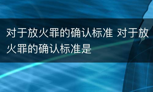 对于放火罪的确认标准 对于放火罪的确认标准是