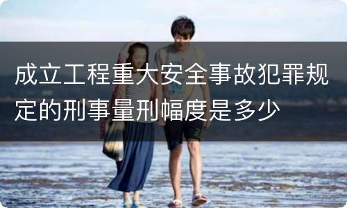 成立工程重大安全事故犯罪规定的刑事量刑幅度是多少