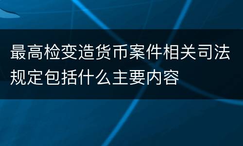 最高检变造货币案件相关司法规定包括什么主要内容