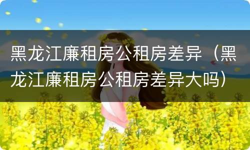 黑龙江廉租房公租房差异（黑龙江廉租房公租房差异大吗）