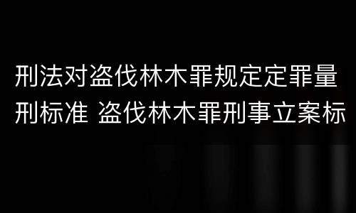 刑法对盗伐林木罪规定定罪量刑标准 盗伐林木罪刑事立案标准