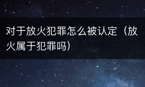 对于放火犯罪怎么被认定（放火属于犯罪吗）