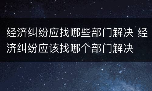 经济纠纷应找哪些部门解决 经济纠纷应该找哪个部门解决