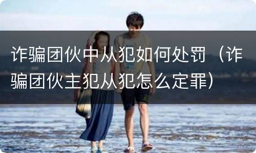诈骗团伙中从犯如何处罚（诈骗团伙主犯从犯怎么定罪）