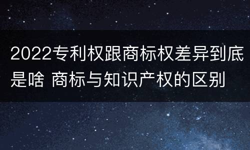 2022专利权跟商标权差异到底是啥 商标与知识产权的区别