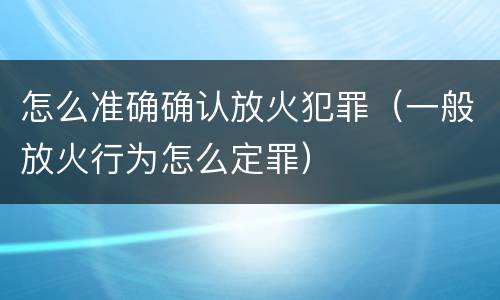 怎么准确确认放火犯罪（一般放火行为怎么定罪）
