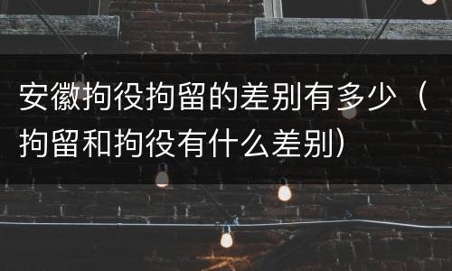 安徽拘役拘留的差别有多少（拘留和拘役有什么差别）