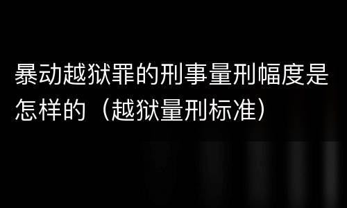 暴动越狱罪的刑事量刑幅度是怎样的（越狱量刑标准）