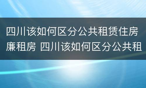 四川该如何区分公共租赁住房廉租房 四川该如何区分公共租赁住房廉租房和民宿