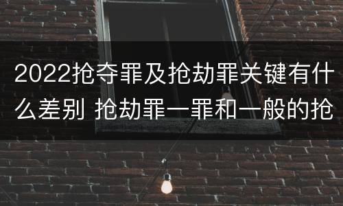 2022抢夺罪及抢劫罪关键有什么差别 抢劫罪一罪和一般的抢劫罪