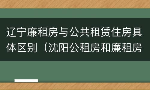 辽宁廉租房与公共租赁住房具体区别(沈阳公租房和廉租房的区别)