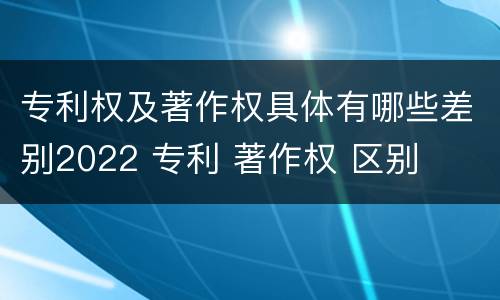 专利权及著作权具体有哪些差别2022 专利 著作权 区别