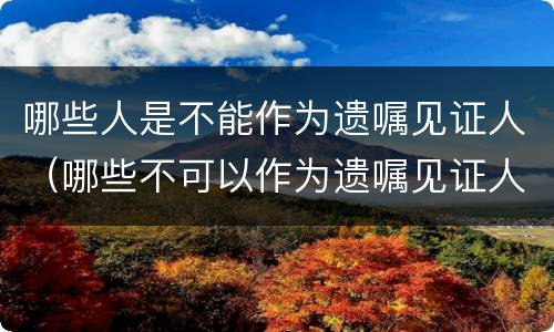 哪些人是不能作为遗嘱见证人（哪些不可以作为遗嘱见证人）