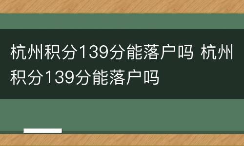 杭州积分139分能落户吗 杭州积分139分能落户吗