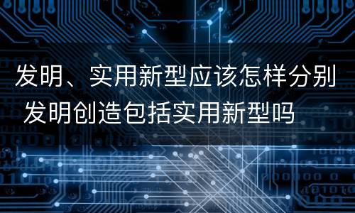 发明、实用新型应该怎样分别 发明创造包括实用新型吗