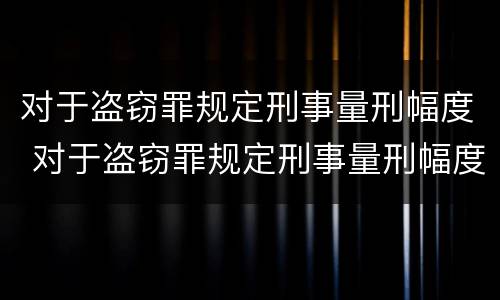 对于盗窃罪规定刑事量刑幅度 对于盗窃罪规定刑事量刑幅度是多少