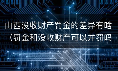 山西没收财产罚金的差异有啥（罚金和没收财产可以并罚吗）