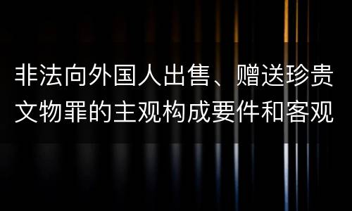 非法向外国人出售、赠送珍贵文物罪的主观构成要件和客观构成要件