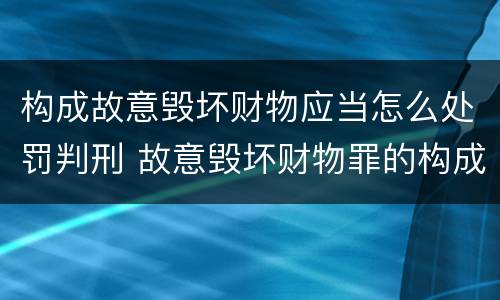 构成故意毁坏财物应当怎么处罚判刑 故意毁坏财物罪的构成要件是什么?如何处罚?