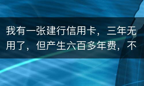 我有一张建行信用卡，三年无用了，但产生六百多年费，不还能够吗
