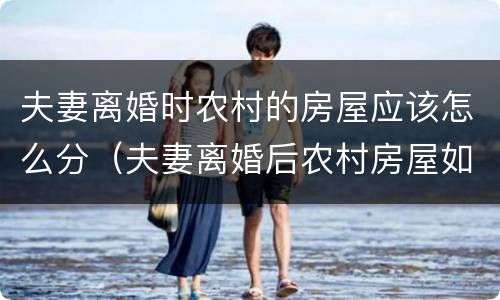 夫妻离婚时农村的房屋应该怎么分（夫妻离婚后农村房屋如何分割）
