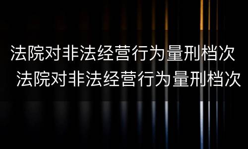 法院对非法经营行为量刑档次 法院对非法经营行为量刑档次的认定