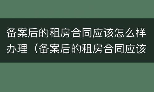 备案后的租房合同应该怎么样办理（备案后的租房合同应该怎么样办理房产证）