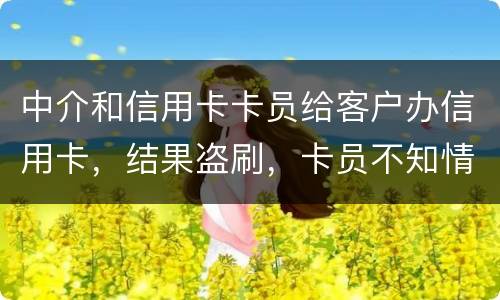 中介和信用卡卡员给客户办信用卡，结果盗刷，卡员不知情，会坐牢吗