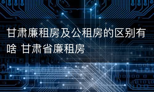 甘肃廉租房及公租房的区别有啥 甘肃省廉租房