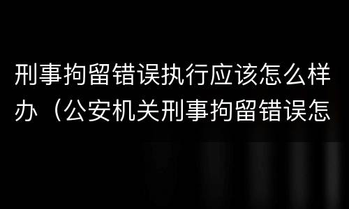 刑事拘留错误执行应该怎么样办（公安机关刑事拘留错误怎么办）