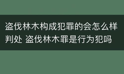 盗伐林木构成犯罪的会怎么样判处 盗伐林木罪是行为犯吗