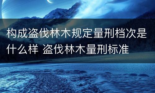 构成盗伐林木规定量刑档次是什么样 盗伐林木量刑标准