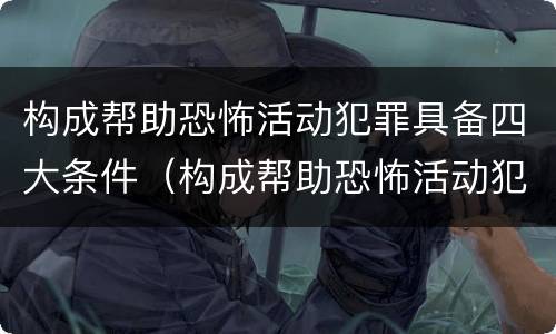 构成帮助恐怖活动犯罪具备四大条件（构成帮助恐怖活动犯罪具备四大条件是）
