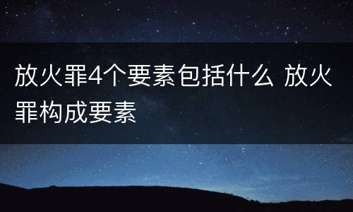放火罪4个要素包括什么 放火罪构成要素
